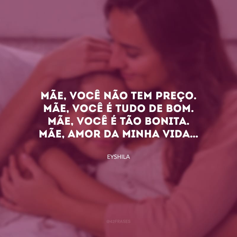 Mãe, você não tem preço. Mãe, você é tudo de bom. Mãe, você é tão bonita. Mãe, amor da minha vida… 
