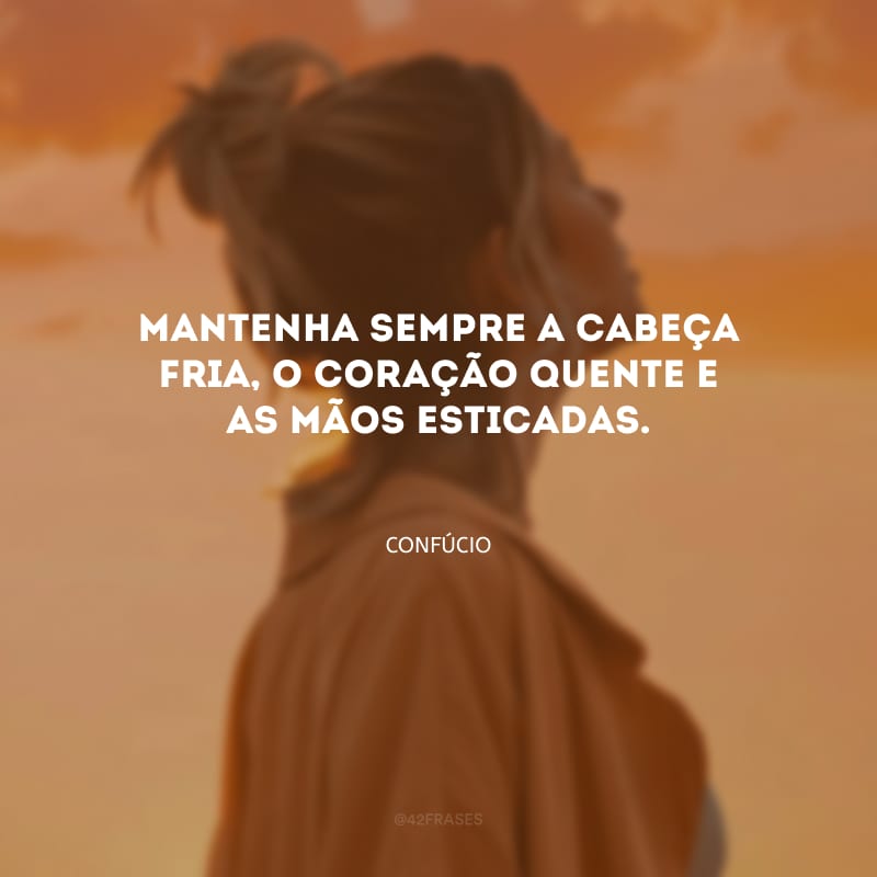 Mantenha sempre a cabeça fria, o coração quente e as mãos esticadas.
