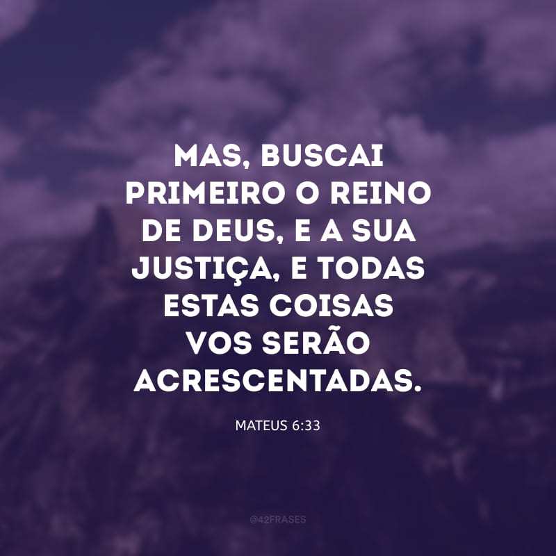 Mas, buscai primeiro o reino de Deus, e a sua justiça, e todas estas coisas vos serão acrescentadas.