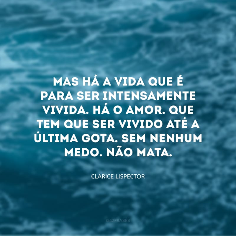 Mas há a vida que é para ser intensamente vivida. Há o amor. Que tem que ser vivido até a última gota. Sem nenhum medo. Não mata.