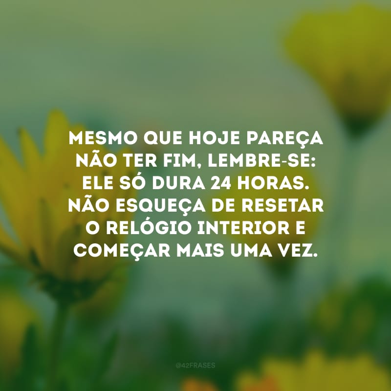 Mesmo que hoje pareça não ter fim, lembre-se: ele só dura 24 horas. Não esqueça de resetar o relógio interior e começar mais uma vez.
