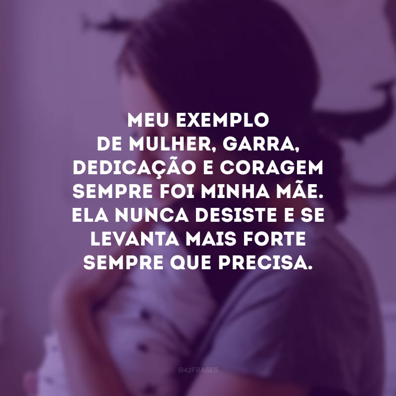 Meu exemplo de mulher, garra, dedicação e coragem sempre foi minha mãe. Ela nunca desiste e se levanta mais forte sempre que precisa.