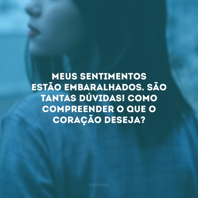 Meus sentimentos estão embaralhados. São tantas dúvidas! Como compreender o que o coração deseja?