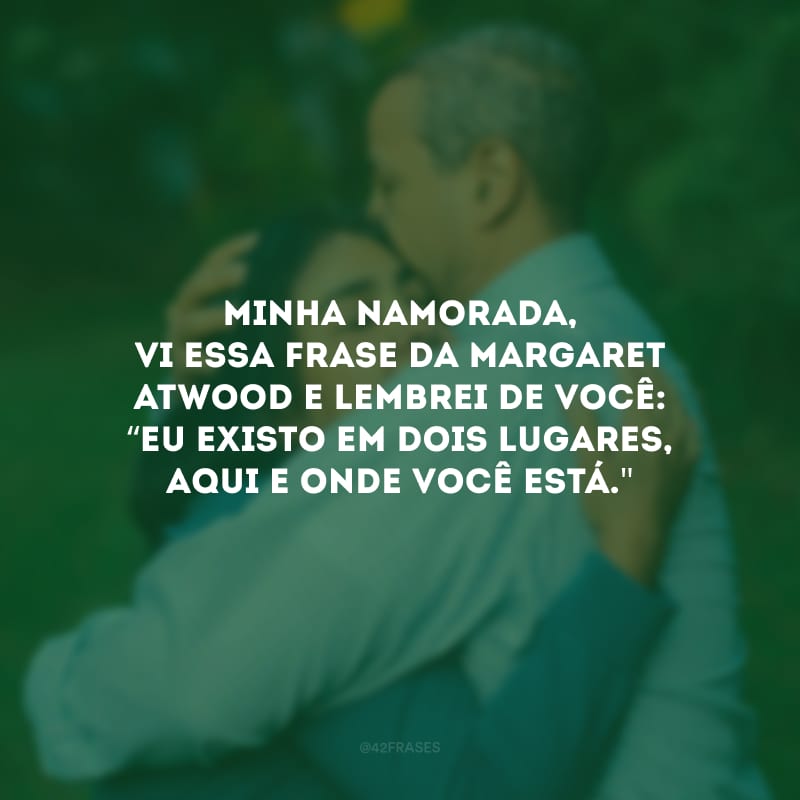 Minha namorada, vi essa frase da Margaret Atwood e lembrei de você: “eu existo em dois lugares, aqui e onde você está.\