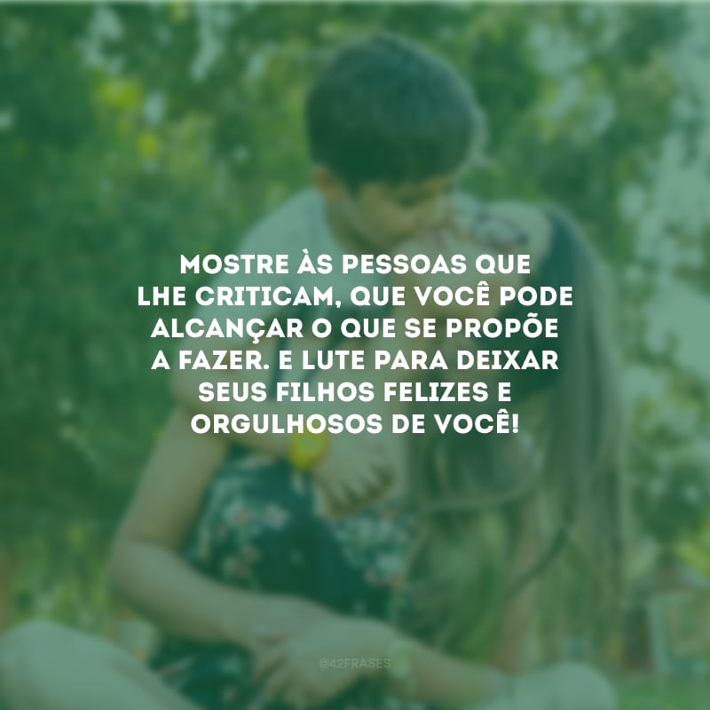 Mostre às pessoas que lhe criticam, que você pode alcançar o que se propõe a fazer. E lute para deixar seus filhos felizes e orgulhosos de você!