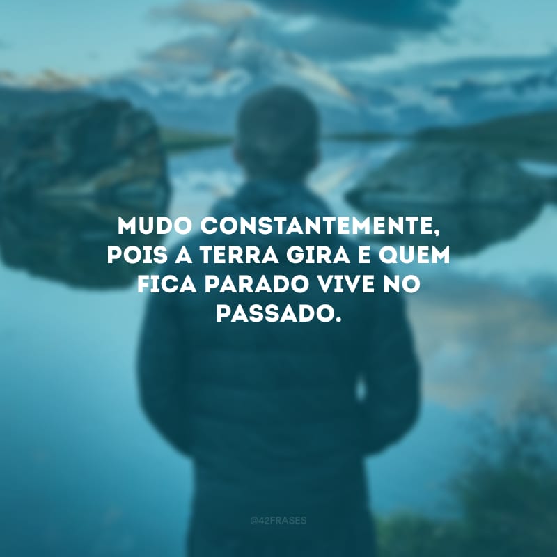 Mudo constantemente, pois a Terra gira e quem fica parado vive no passado.