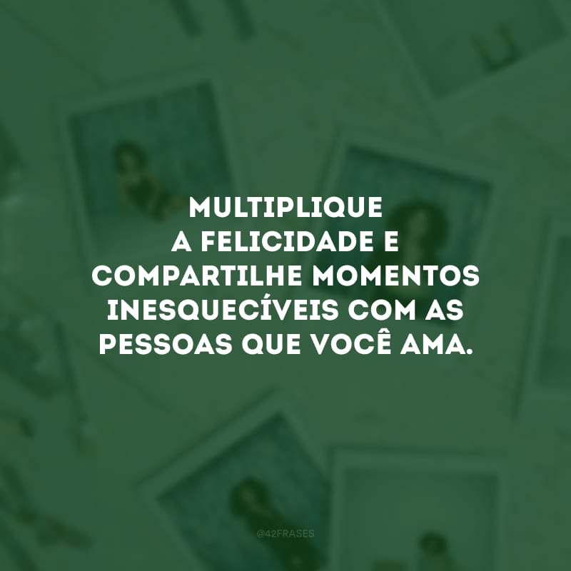 Multiplique a felicidade e compartilhe momentos inesquecíveis com as pessoas que você ama.