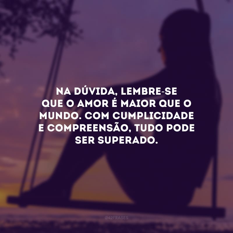 Na dúvida, lembre-se que o amor é maior que o mundo. Com cumplicidade e compreensão, tudo pode ser superado.