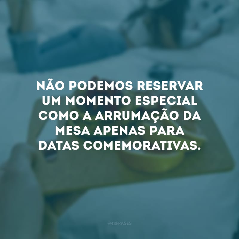 Não podemos reservar um momento especial como a arrumação da mesa apenas para datas comemorativas.