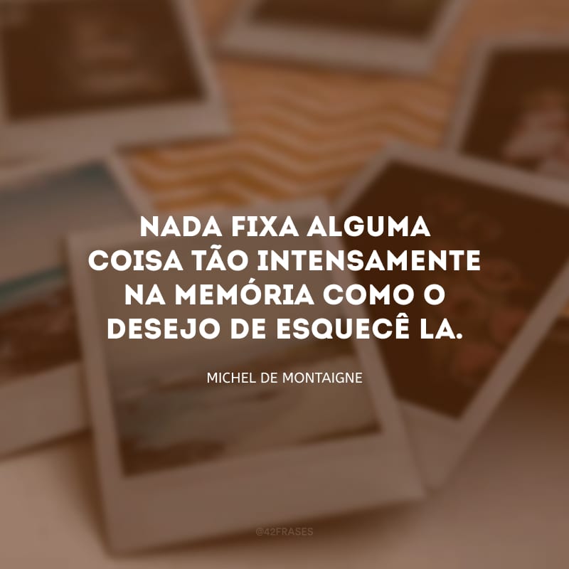 Nada fixa alguma coisa tão intensamente na memória como o desejo de esquecê-la.