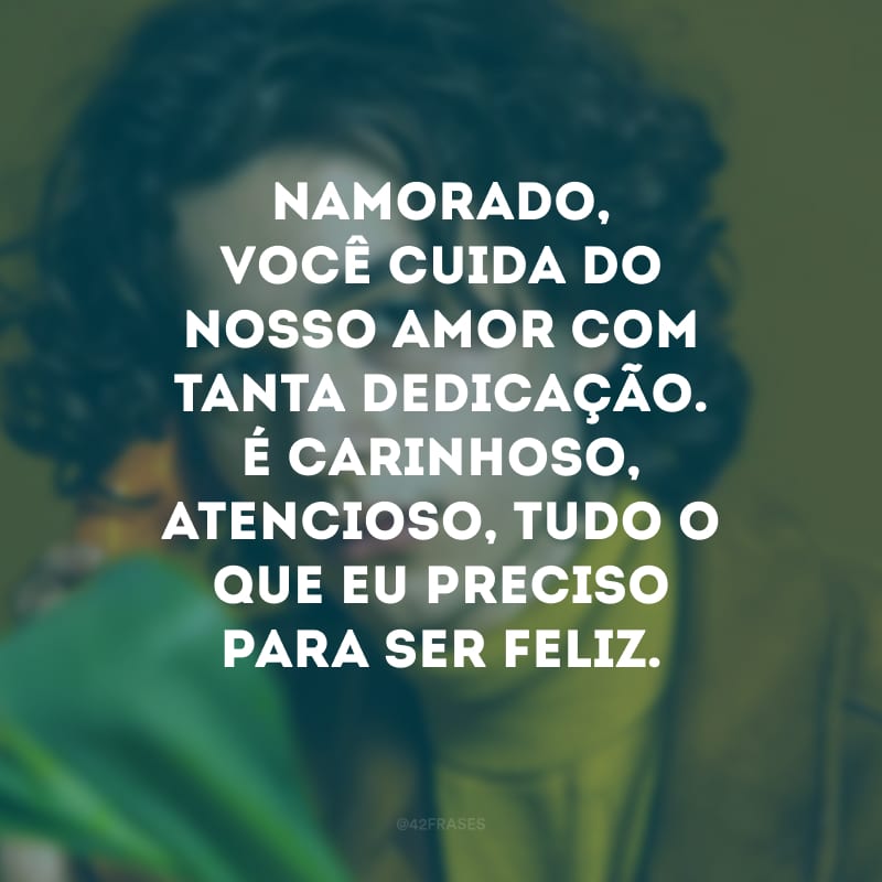 Namorado, você cuida do nosso amor com tanta dedicação. É carinhoso, atencioso, tudo o que eu preciso para ser feliz.