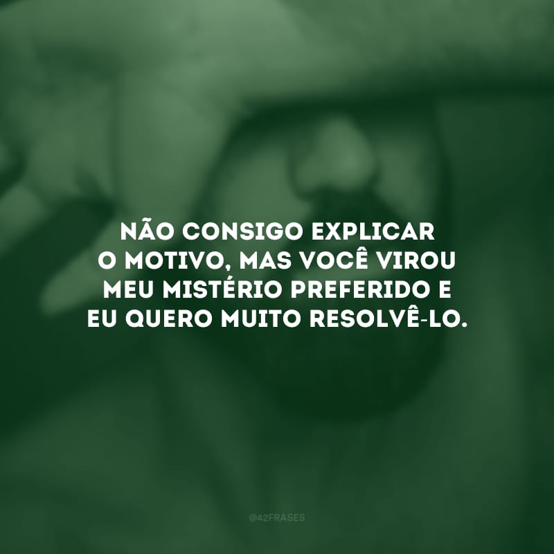 Não consigo explicar o motivo, mas você virou meu mistério preferido e eu quero muito resolvê-lo.