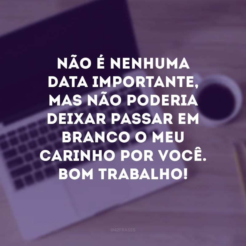 Não é nenhuma data importante, mas não poderia deixar passar em branco o meu carinho por você. Bom trabalho!