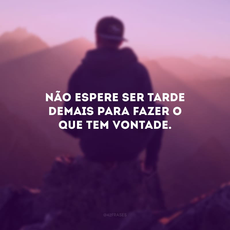 Não espere ser tarde demais para fazer o que tem vontade.
