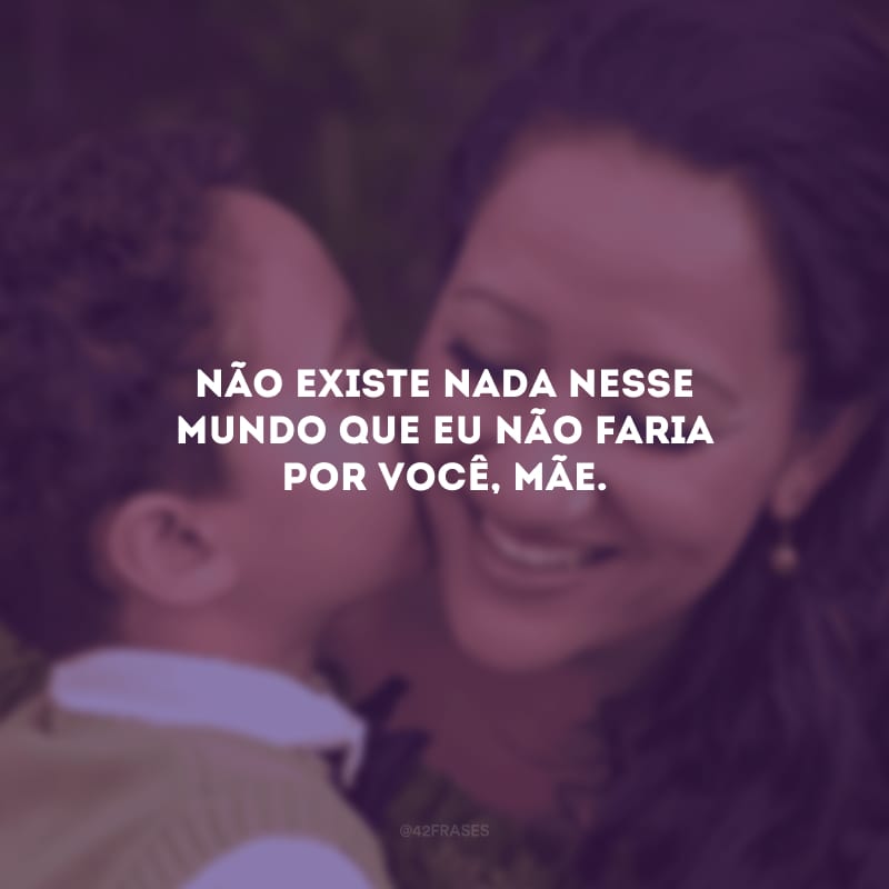 Não existe nada nesse mundo que eu não faria por você, mãe.