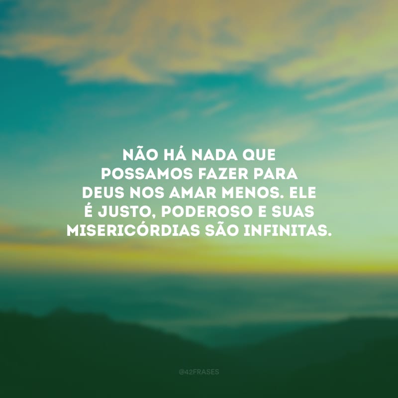 Não há nada que possamos fazer para Deus nos amar menos. Ele é justo, poderoso e suas misericórdias são infinitas.