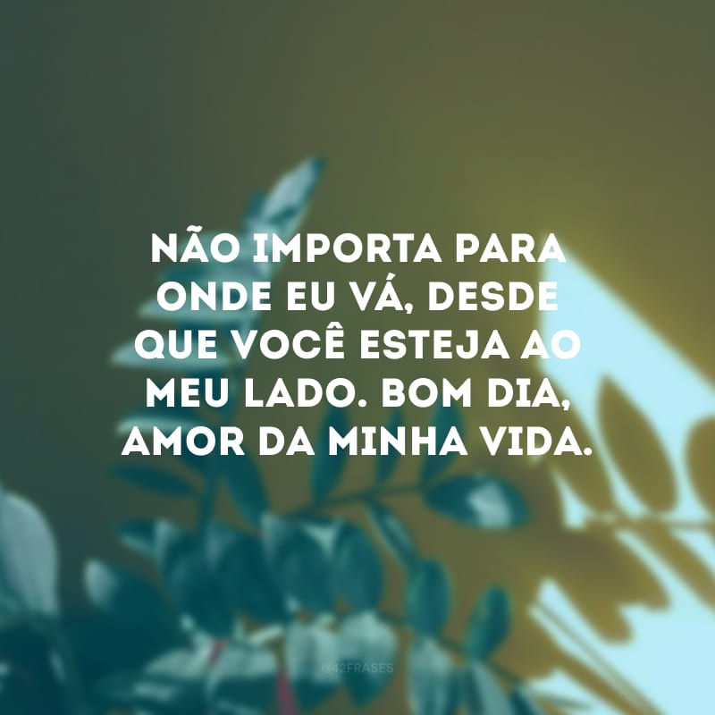 Não importa para onde eu vá, desde que você esteja ao meu lado. Bom dia, amor da minha vida.
