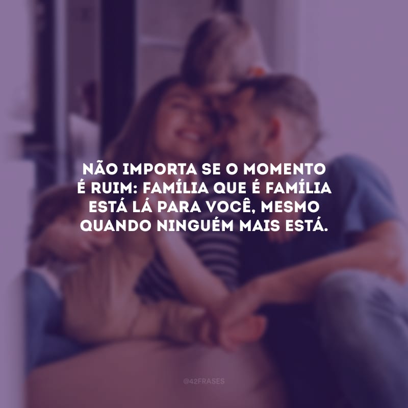 Não importa se o momento é ruim: família que é família está lá para você, mesmo quando ninguém mais está.