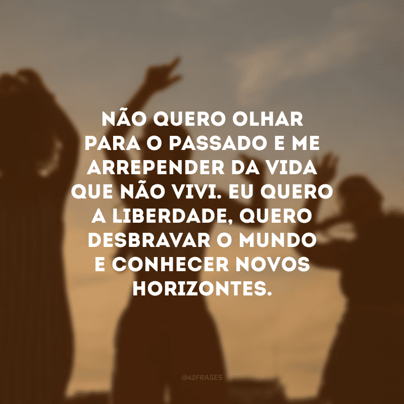 Não quero olhar para o passado e me arrepender da vida que não vivi. Eu quero a liberdade, quero desbravar o mundo e conhecer novos horizontes.