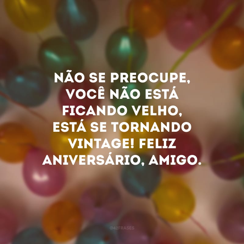 Não se preocupe, você não está ficando velho, está se tornando vintage! Feliz aniversário, amigo.