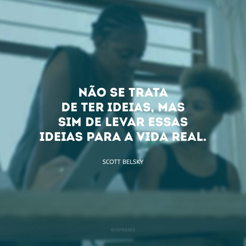 Não se trata de ter ideias, mas sim de levar essas ideias para a vida real. 
