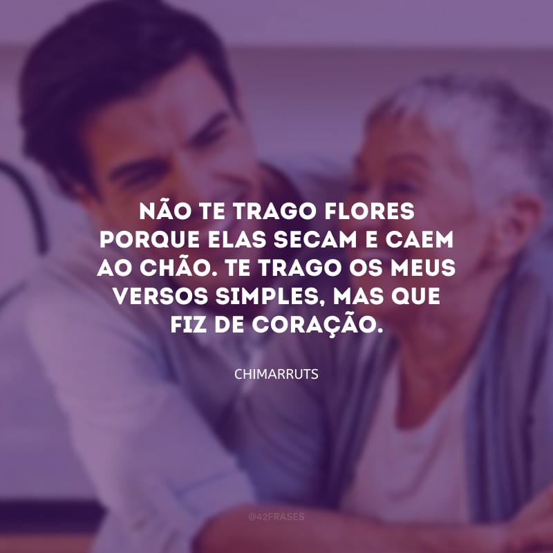 Não te trago flores porque elas secam e caem ao chão.
Te trago os meus versos simples, mas que fiz de coração.