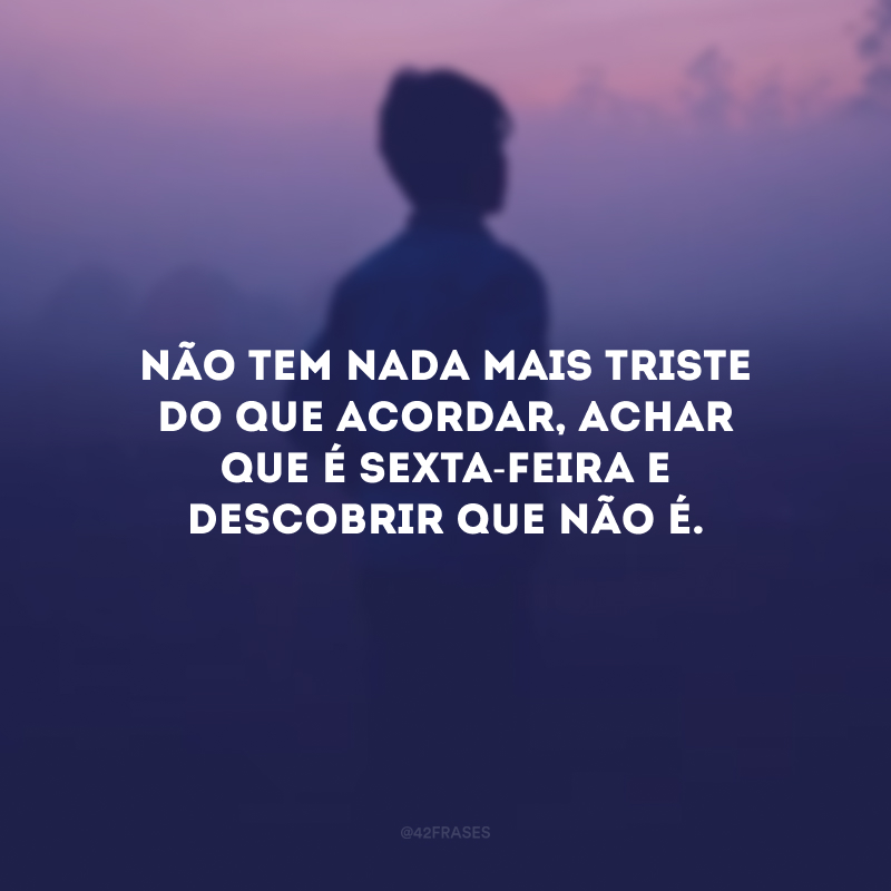 Não tem nada mais triste do que acordar, achar que é sexta-feira e descobrir que não é.