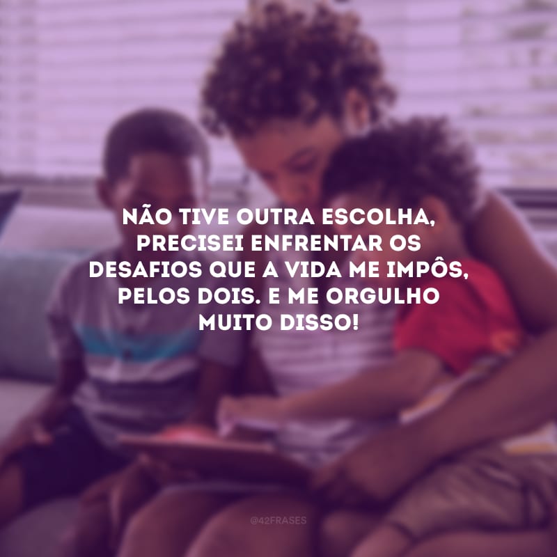 Não tive outra escolha, precisei enfrentar os desafios que a vida me impôs, pelos dois. E me orgulho muito disso!