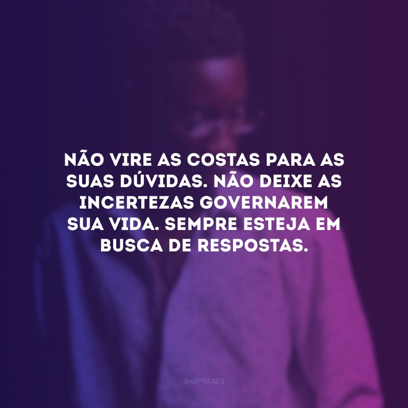 Não vire as costas para as suas dúvidas. Não deixe as incertezas governarem sua vida. Sempre esteja em busca de respostas.