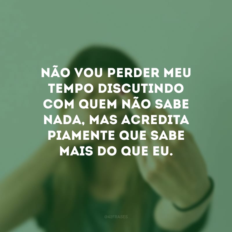 Não vou perder meu tempo discutindo com quem não sabe nada, mas acredita piamente que sabe mais do que eu.