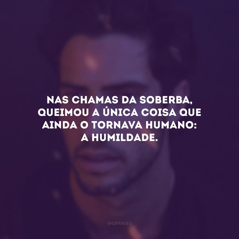 Nas chamas da soberba, queimou a única coisa que ainda o tornava humano: a humildade. 