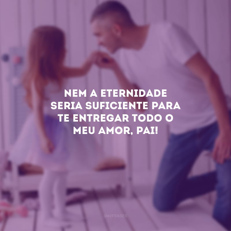 Nem a eternidade seria suficiente para te entregar todo o meu amor, pai!