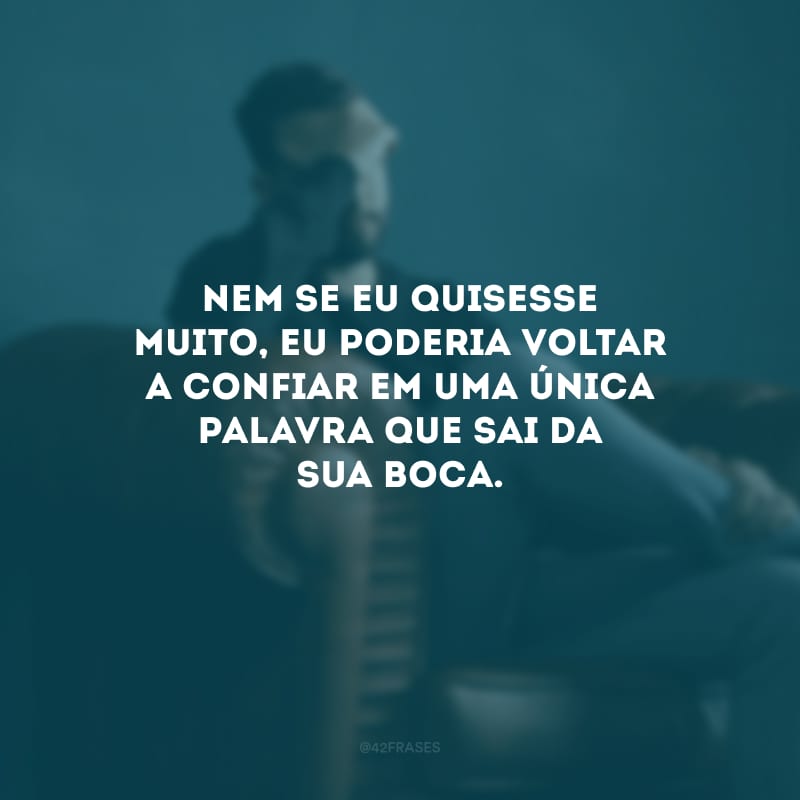 Nem se eu quisesse muito, eu poderia voltar a confiar em uma única palavra que sai da sua boca.