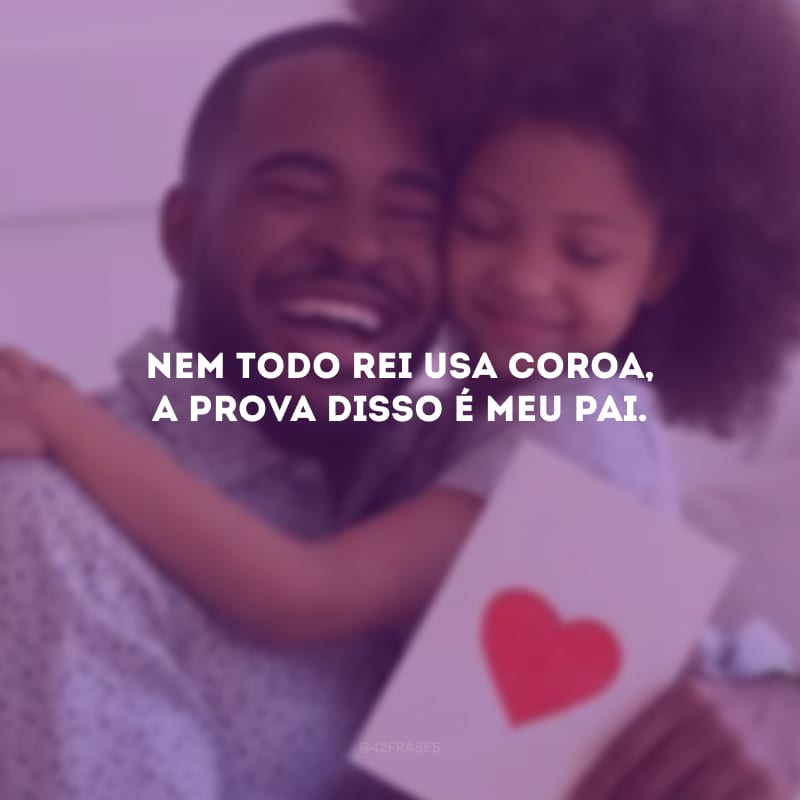 Nem todo rei usa coroa, a prova disso é meu pai.