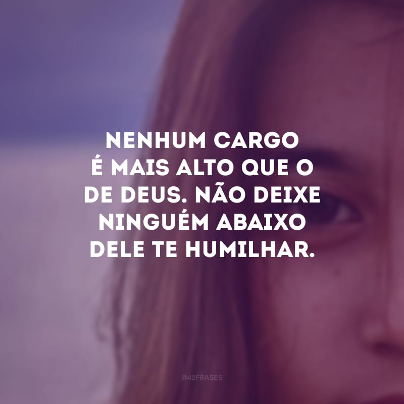 Nenhum cargo é mais alto que o de Deus. Não deixe ninguém abaixo Dele te humilhar. 
