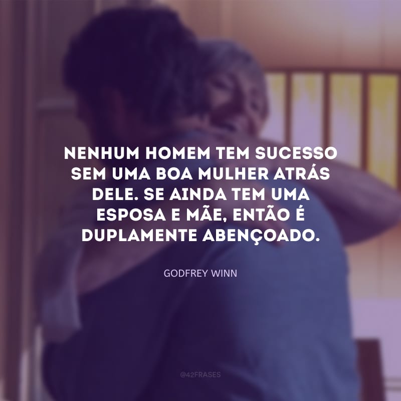 Nenhum homem tem sucesso sem uma boa mulher atrás dele. Se ainda tem uma esposa e mãe, então é duplamente abençoado.