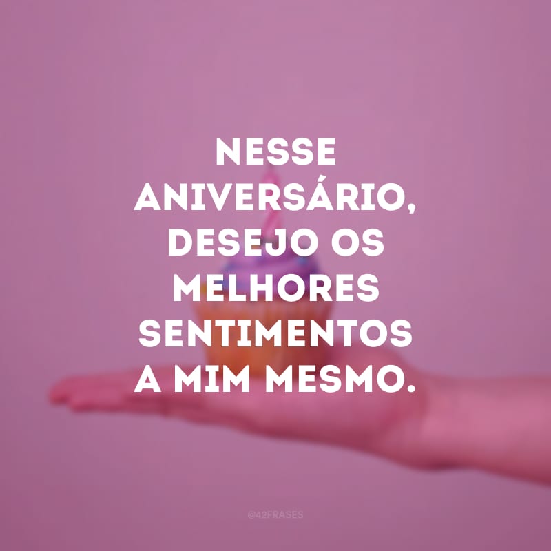 Nesse aniversário, desejo os melhores sentimentos a mim mesmo.