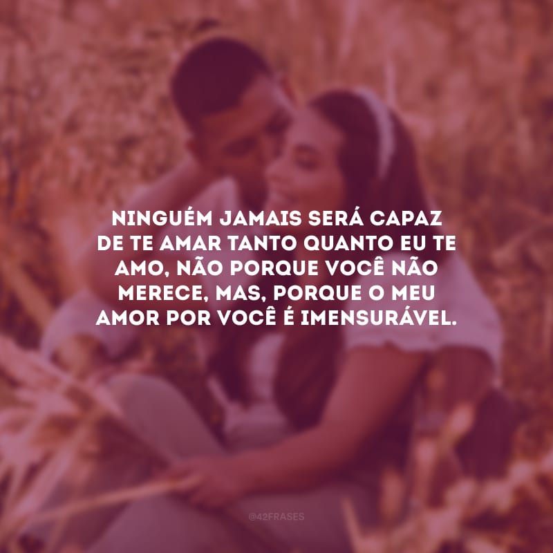 Ninguém jamais será capaz de te amar tanto quanto eu te amo, não porque você não merece, mas, porque o meu amor por você é imensurável.