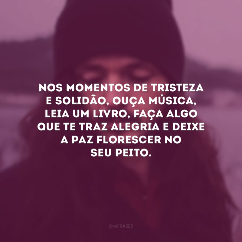 Nos momentos de tristeza e solidão, ouça música, leia um livro, faça algo que te traz alegria e deixe a paz florescer no seu peito.