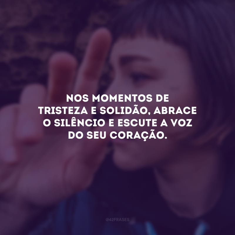 Nos momentos de tristeza e solidão, abrace o silêncio e escute a voz do seu coração.