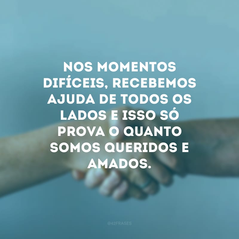 Nos momentos difíceis, recebemos ajuda de todos os lados e isso só prova o quanto somos queridos e amados.