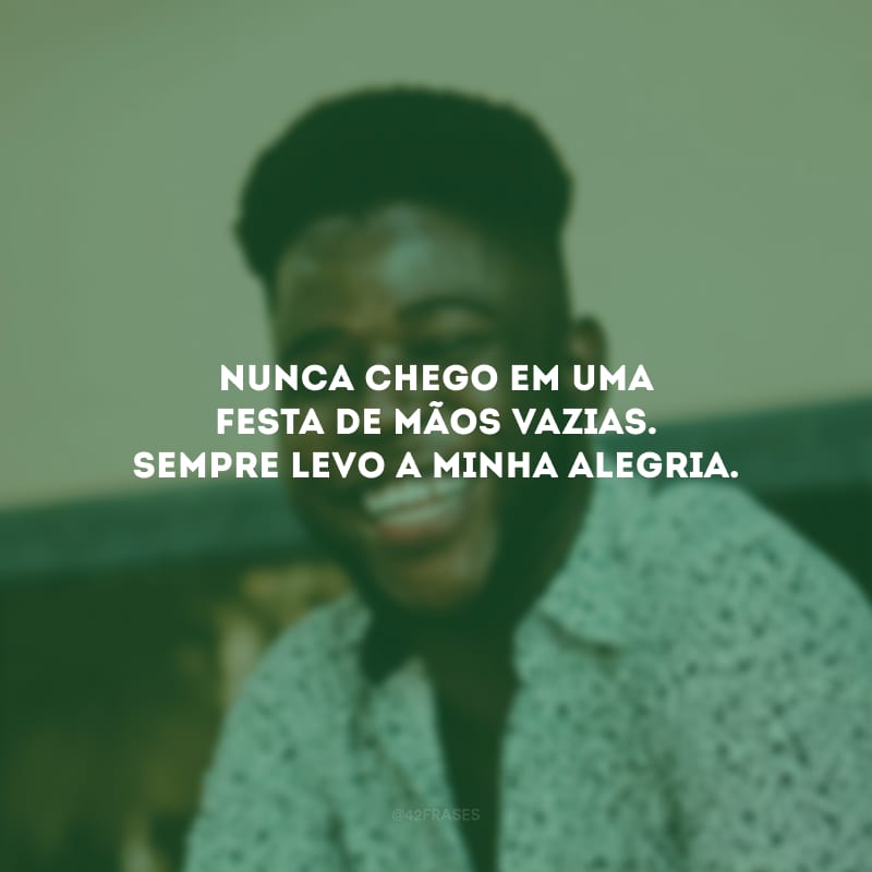 Nunca chego em uma festa de mãos vazias. Sempre levo a minha alegria.