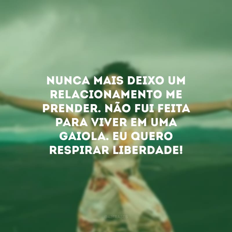 Nunca mais deixo um relacionamento me prender. Não fui feita para viver em uma gaiola. Eu quero respirar liberdade!