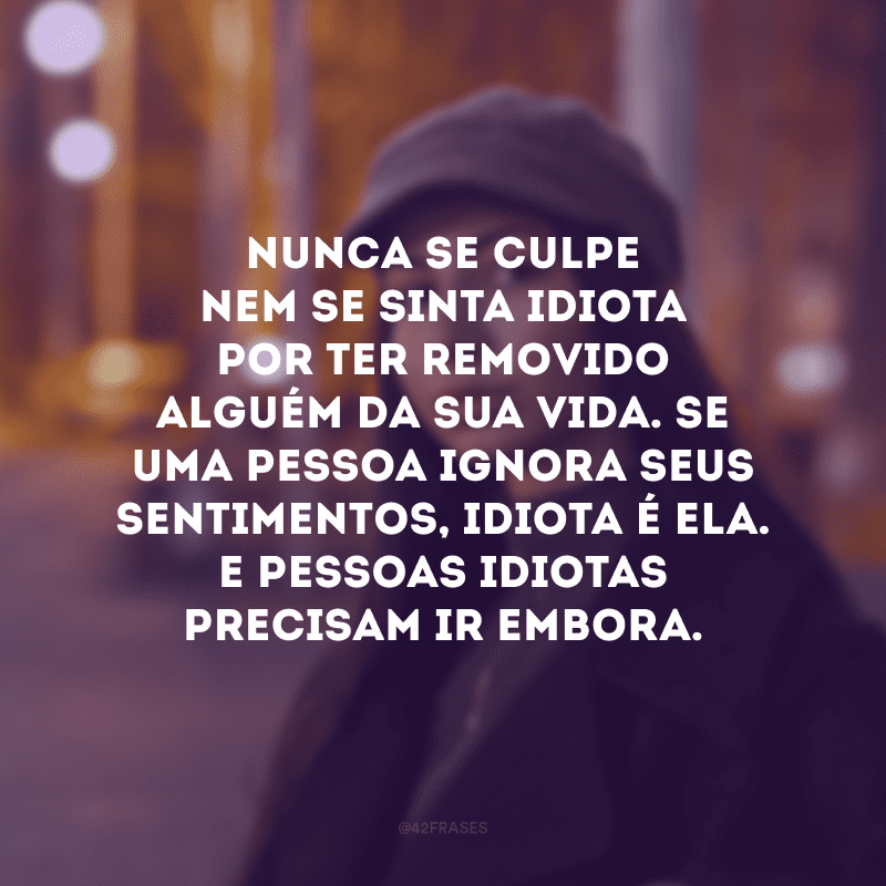 Nunca se culpe nem se sinta idiota por ter removido alguém da sua vida. Se uma pessoa ignora seus sentimentos, idiota é ela. E pessoas idiotas precisam ir embora. 