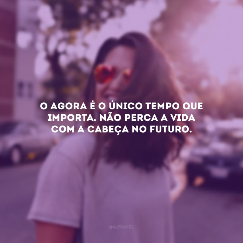 O agora é o único tempo que importa. Não perca a vida com a cabeça no futuro.