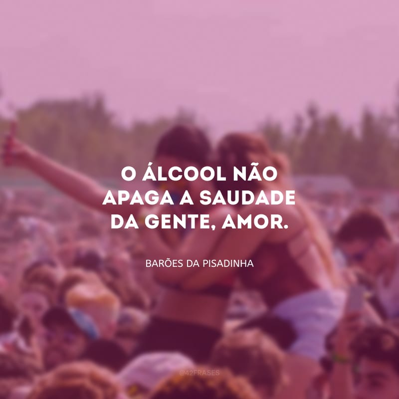 O álcool não apaga a saudade da gente, amor.