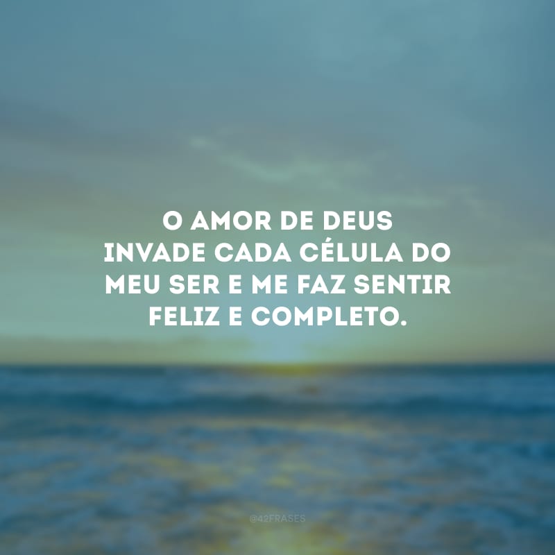 O amor de Deus invade cada célula do meu ser e me faz sentir feliz e completo.