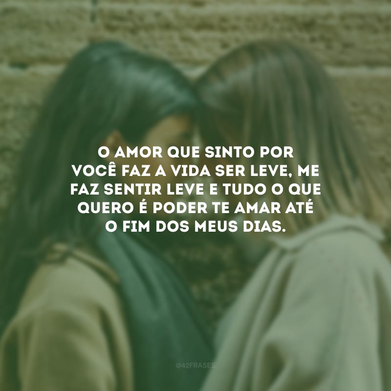 O amor que sinto por você faz a vida ser leve, me faz sentir leve e tudo o que quero é poder te amar até o fim dos meus dias.