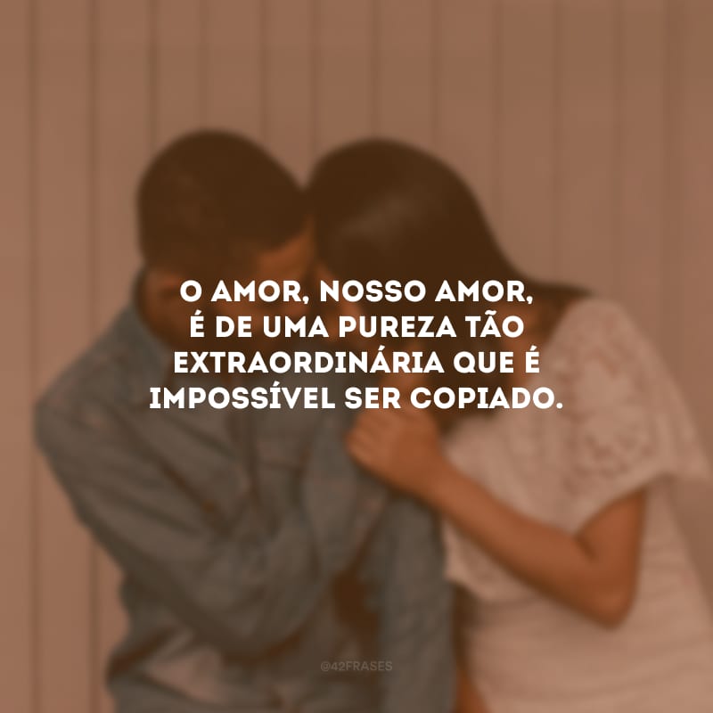 O amor, nosso amor, é de uma pureza tão extraordinária que é impossível ser copiado.