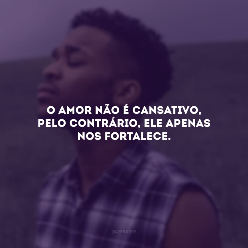 O amor não é cansativo, pelo contrário, ele apenas nos fortalece. 